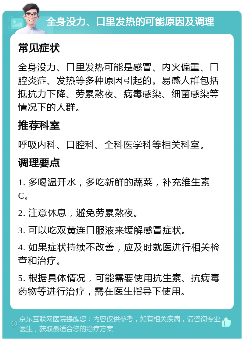 全身没力、口里发热的可能原因及调理 常见症状 全身没力、口里发热可能是感冒、内火偏重、口腔炎症、发热等多种原因引起的。易感人群包括抵抗力下降、劳累熬夜、病毒感染、细菌感染等情况下的人群。 推荐科室 呼吸内科、口腔科、全科医学科等相关科室。 调理要点 1. 多喝温开水，多吃新鲜的蔬菜，补充维生素C。 2. 注意休息，避免劳累熬夜。 3. 可以吃双黄连口服液来缓解感冒症状。 4. 如果症状持续不改善，应及时就医进行相关检查和治疗。 5. 根据具体情况，可能需要使用抗生素、抗病毒药物等进行治疗，需在医生指导下使用。