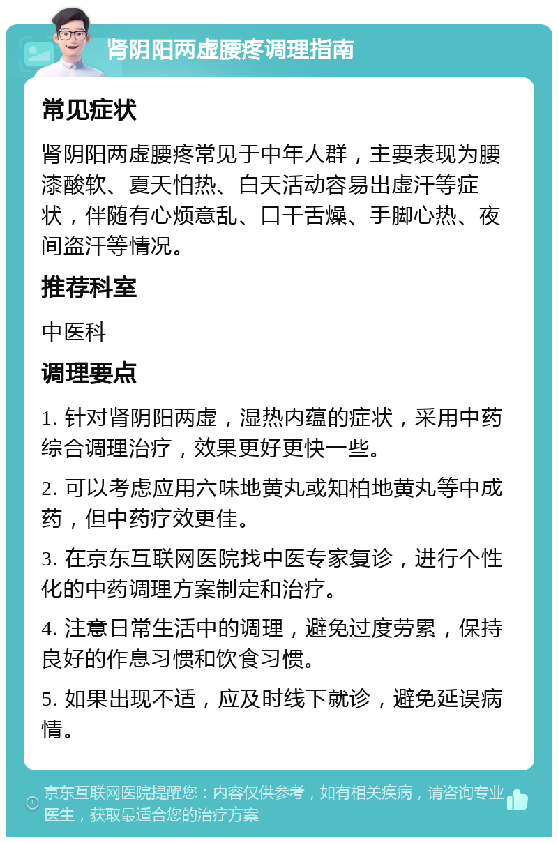 肾阴阳两虚腰疼调理指南 常见症状 肾阴阳两虚腰疼常见于中年人群，主要表现为腰漆酸软、夏天怕热、白天活动容易出虚汗等症状，伴随有心烦意乱、口干舌燥、手脚心热、夜间盗汗等情况。 推荐科室 中医科 调理要点 1. 针对肾阴阳两虚，湿热内蕴的症状，采用中药综合调理治疗，效果更好更快一些。 2. 可以考虑应用六味地黄丸或知柏地黄丸等中成药，但中药疗效更佳。 3. 在京东互联网医院找中医专家复诊，进行个性化的中药调理方案制定和治疗。 4. 注意日常生活中的调理，避免过度劳累，保持良好的作息习惯和饮食习惯。 5. 如果出现不适，应及时线下就诊，避免延误病情。