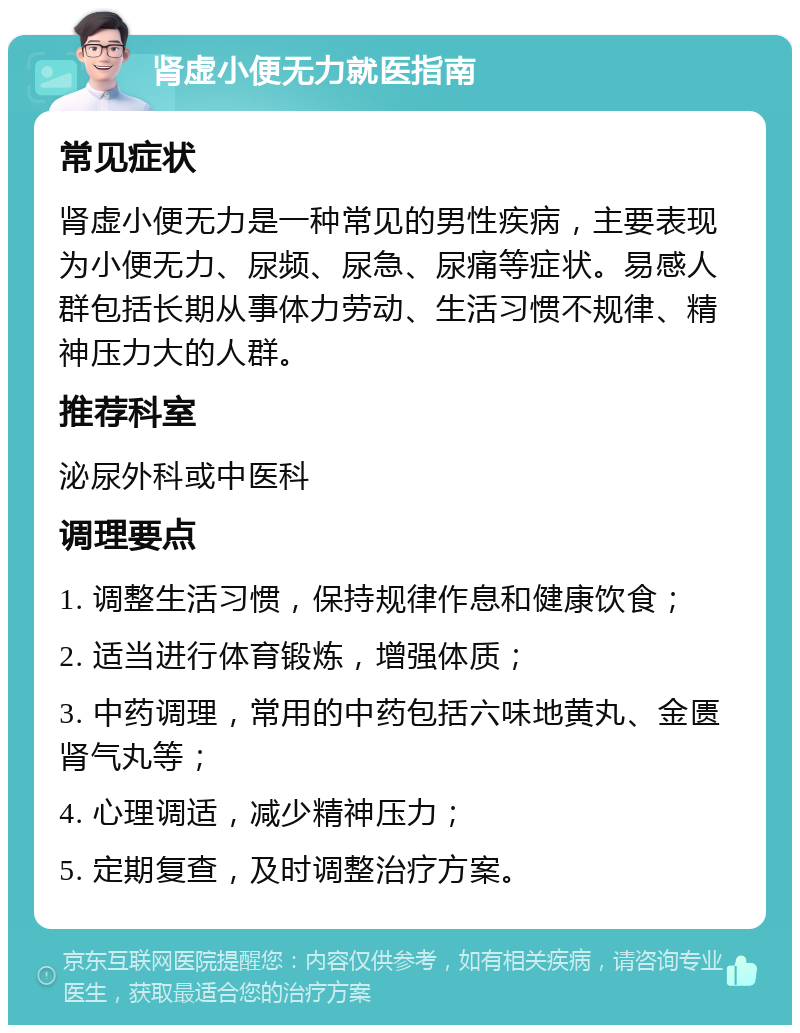 肾虚小便无力就医指南 常见症状 肾虚小便无力是一种常见的男性疾病，主要表现为小便无力、尿频、尿急、尿痛等症状。易感人群包括长期从事体力劳动、生活习惯不规律、精神压力大的人群。 推荐科室 泌尿外科或中医科 调理要点 1. 调整生活习惯，保持规律作息和健康饮食； 2. 适当进行体育锻炼，增强体质； 3. 中药调理，常用的中药包括六味地黄丸、金匮肾气丸等； 4. 心理调适，减少精神压力； 5. 定期复查，及时调整治疗方案。