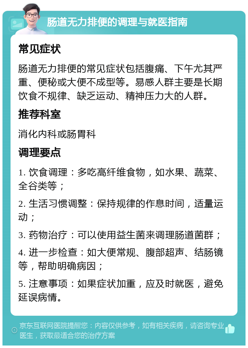 肠道无力排便的调理与就医指南 常见症状 肠道无力排便的常见症状包括腹痛、下午尤其严重、便秘或大便不成型等。易感人群主要是长期饮食不规律、缺乏运动、精神压力大的人群。 推荐科室 消化内科或肠胃科 调理要点 1. 饮食调理：多吃高纤维食物，如水果、蔬菜、全谷类等； 2. 生活习惯调整：保持规律的作息时间，适量运动； 3. 药物治疗：可以使用益生菌来调理肠道菌群； 4. 进一步检查：如大便常规、腹部超声、结肠镜等，帮助明确病因； 5. 注意事项：如果症状加重，应及时就医，避免延误病情。