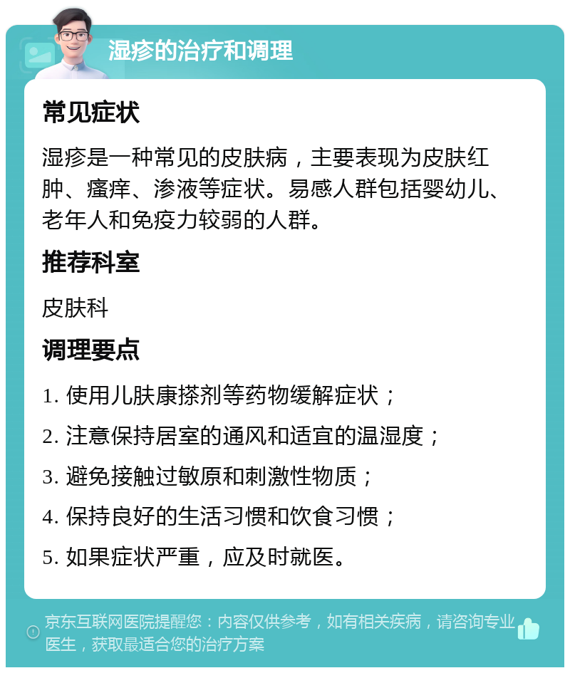 湿疹的治疗和调理 常见症状 湿疹是一种常见的皮肤病，主要表现为皮肤红肿、瘙痒、渗液等症状。易感人群包括婴幼儿、老年人和免疫力较弱的人群。 推荐科室 皮肤科 调理要点 1. 使用儿肤康搽剂等药物缓解症状； 2. 注意保持居室的通风和适宜的温湿度； 3. 避免接触过敏原和刺激性物质； 4. 保持良好的生活习惯和饮食习惯； 5. 如果症状严重，应及时就医。