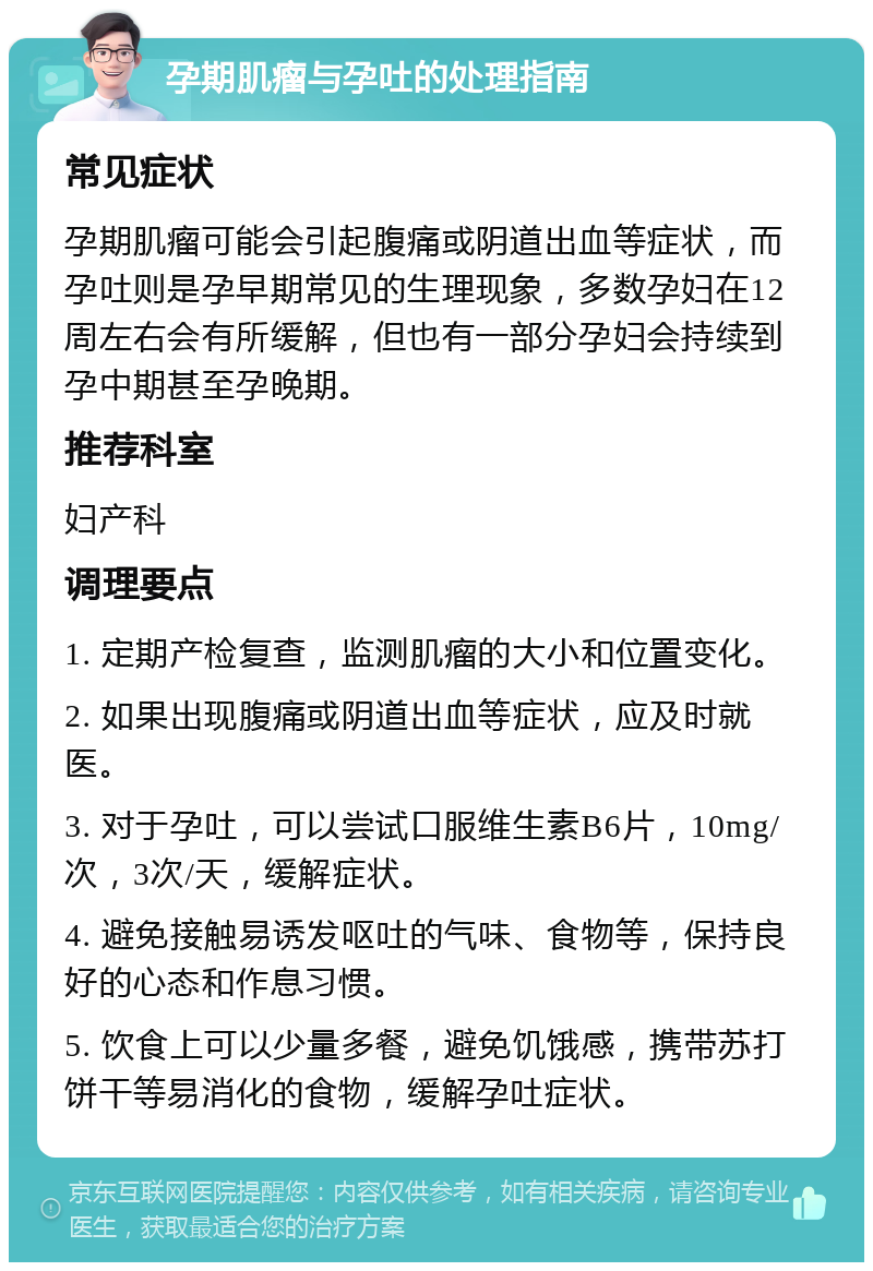 孕期肌瘤与孕吐的处理指南 常见症状 孕期肌瘤可能会引起腹痛或阴道出血等症状，而孕吐则是孕早期常见的生理现象，多数孕妇在12周左右会有所缓解，但也有一部分孕妇会持续到孕中期甚至孕晚期。 推荐科室 妇产科 调理要点 1. 定期产检复查，监测肌瘤的大小和位置变化。 2. 如果出现腹痛或阴道出血等症状，应及时就医。 3. 对于孕吐，可以尝试口服维生素B6片，10mg/次，3次/天，缓解症状。 4. 避免接触易诱发呕吐的气味、食物等，保持良好的心态和作息习惯。 5. 饮食上可以少量多餐，避免饥饿感，携带苏打饼干等易消化的食物，缓解孕吐症状。