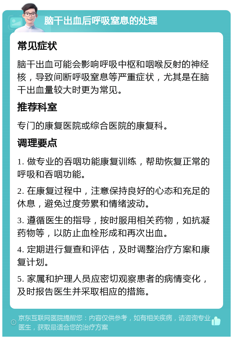 脑干出血后呼吸窒息的处理 常见症状 脑干出血可能会影响呼吸中枢和咽喉反射的神经核，导致间断呼吸窒息等严重症状，尤其是在脑干出血量较大时更为常见。 推荐科室 专门的康复医院或综合医院的康复科。 调理要点 1. 做专业的吞咽功能康复训练，帮助恢复正常的呼吸和吞咽功能。 2. 在康复过程中，注意保持良好的心态和充足的休息，避免过度劳累和情绪波动。 3. 遵循医生的指导，按时服用相关药物，如抗凝药物等，以防止血栓形成和再次出血。 4. 定期进行复查和评估，及时调整治疗方案和康复计划。 5. 家属和护理人员应密切观察患者的病情变化，及时报告医生并采取相应的措施。