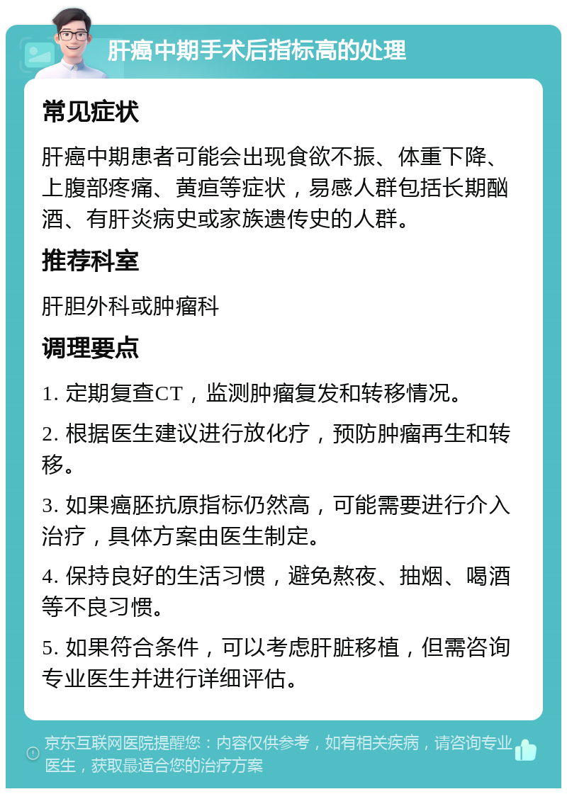 肝癌中期手术后指标高的处理 常见症状 肝癌中期患者可能会出现食欲不振、体重下降、上腹部疼痛、黄疸等症状，易感人群包括长期酗酒、有肝炎病史或家族遗传史的人群。 推荐科室 肝胆外科或肿瘤科 调理要点 1. 定期复查CT，监测肿瘤复发和转移情况。 2. 根据医生建议进行放化疗，预防肿瘤再生和转移。 3. 如果癌胚抗原指标仍然高，可能需要进行介入治疗，具体方案由医生制定。 4. 保持良好的生活习惯，避免熬夜、抽烟、喝酒等不良习惯。 5. 如果符合条件，可以考虑肝脏移植，但需咨询专业医生并进行详细评估。