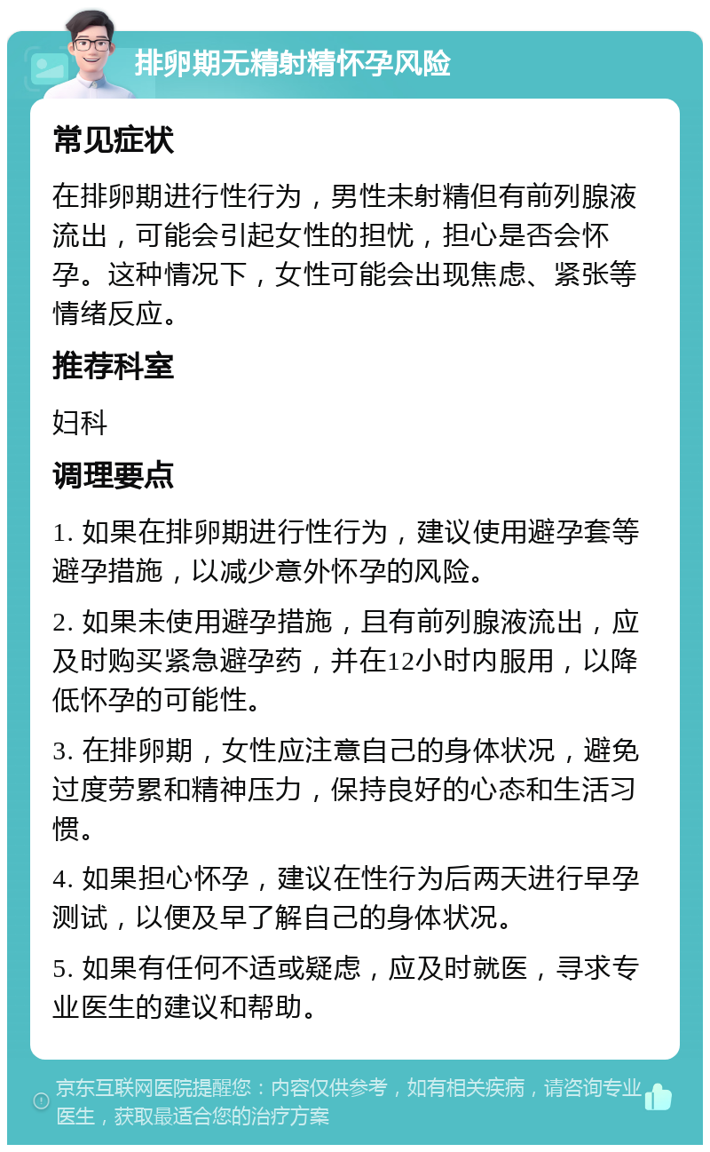 排卵期无精射精怀孕风险 常见症状 在排卵期进行性行为，男性未射精但有前列腺液流出，可能会引起女性的担忧，担心是否会怀孕。这种情况下，女性可能会出现焦虑、紧张等情绪反应。 推荐科室 妇科 调理要点 1. 如果在排卵期进行性行为，建议使用避孕套等避孕措施，以减少意外怀孕的风险。 2. 如果未使用避孕措施，且有前列腺液流出，应及时购买紧急避孕药，并在12小时内服用，以降低怀孕的可能性。 3. 在排卵期，女性应注意自己的身体状况，避免过度劳累和精神压力，保持良好的心态和生活习惯。 4. 如果担心怀孕，建议在性行为后两天进行早孕测试，以便及早了解自己的身体状况。 5. 如果有任何不适或疑虑，应及时就医，寻求专业医生的建议和帮助。