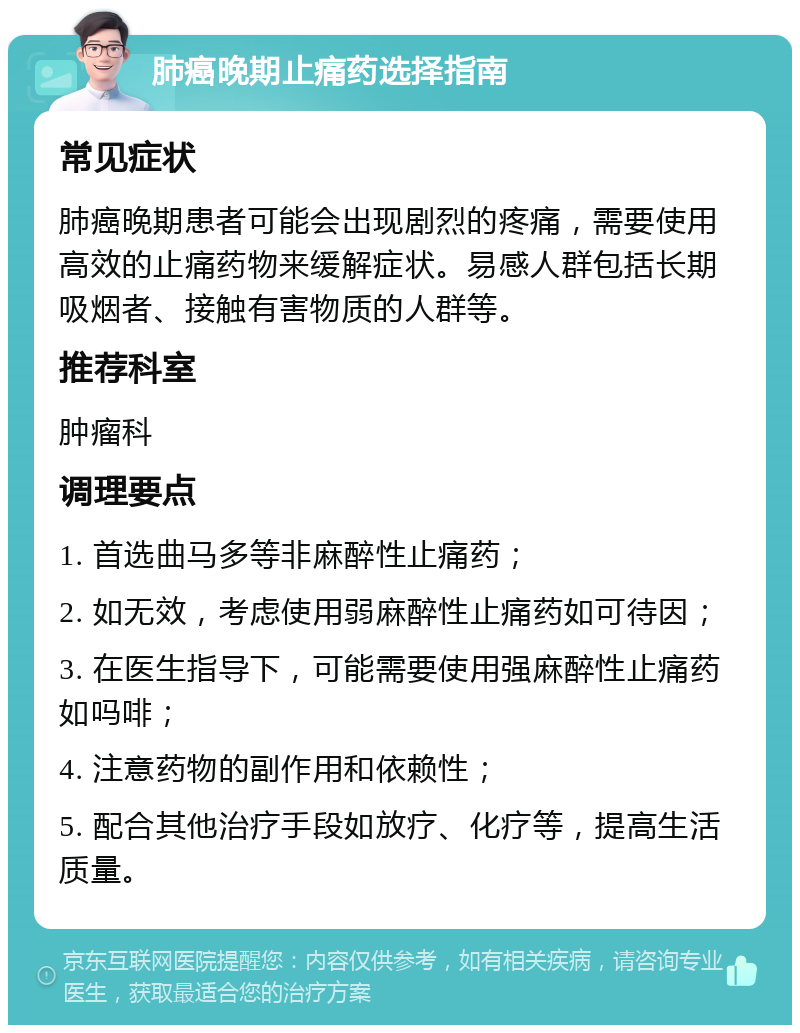 肺癌晚期止痛药选择指南 常见症状 肺癌晚期患者可能会出现剧烈的疼痛，需要使用高效的止痛药物来缓解症状。易感人群包括长期吸烟者、接触有害物质的人群等。 推荐科室 肿瘤科 调理要点 1. 首选曲马多等非麻醉性止痛药； 2. 如无效，考虑使用弱麻醉性止痛药如可待因； 3. 在医生指导下，可能需要使用强麻醉性止痛药如吗啡； 4. 注意药物的副作用和依赖性； 5. 配合其他治疗手段如放疗、化疗等，提高生活质量。