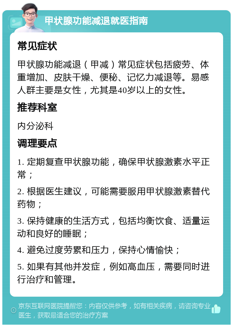 甲状腺功能减退就医指南 常见症状 甲状腺功能减退（甲减）常见症状包括疲劳、体重增加、皮肤干燥、便秘、记忆力减退等。易感人群主要是女性，尤其是40岁以上的女性。 推荐科室 内分泌科 调理要点 1. 定期复查甲状腺功能，确保甲状腺激素水平正常； 2. 根据医生建议，可能需要服用甲状腺激素替代药物； 3. 保持健康的生活方式，包括均衡饮食、适量运动和良好的睡眠； 4. 避免过度劳累和压力，保持心情愉快； 5. 如果有其他并发症，例如高血压，需要同时进行治疗和管理。