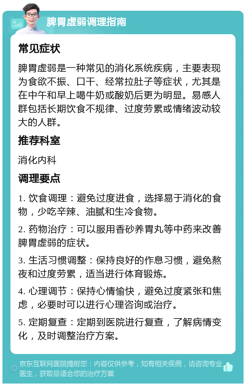 脾胃虚弱调理指南 常见症状 脾胃虚弱是一种常见的消化系统疾病，主要表现为食欲不振、口干、经常拉肚子等症状，尤其是在中午和早上喝牛奶或酸奶后更为明显。易感人群包括长期饮食不规律、过度劳累或情绪波动较大的人群。 推荐科室 消化内科 调理要点 1. 饮食调理：避免过度进食，选择易于消化的食物，少吃辛辣、油腻和生冷食物。 2. 药物治疗：可以服用香砂养胃丸等中药来改善脾胃虚弱的症状。 3. 生活习惯调整：保持良好的作息习惯，避免熬夜和过度劳累，适当进行体育锻炼。 4. 心理调节：保持心情愉快，避免过度紧张和焦虑，必要时可以进行心理咨询或治疗。 5. 定期复查：定期到医院进行复查，了解病情变化，及时调整治疗方案。