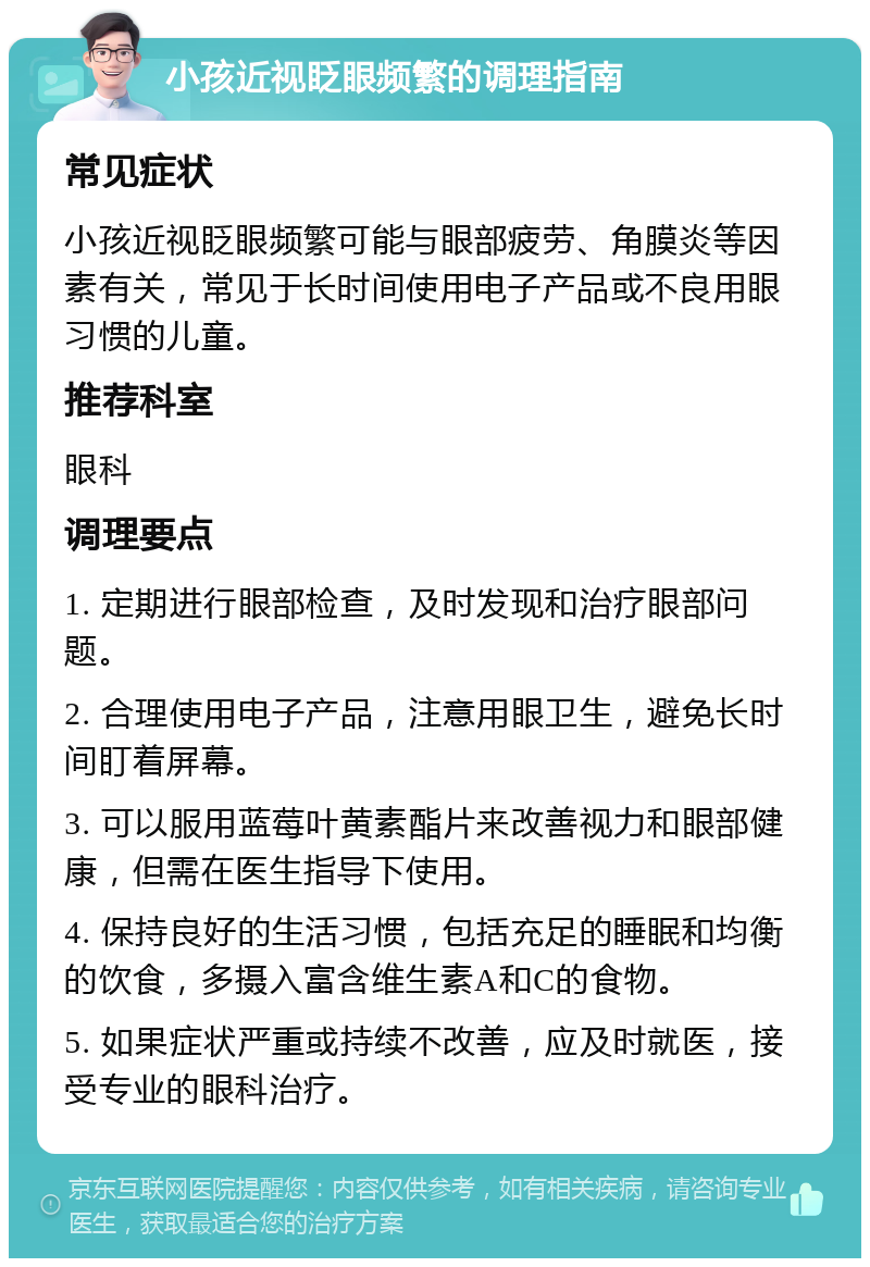 小孩近视眨眼频繁的调理指南 常见症状 小孩近视眨眼频繁可能与眼部疲劳、角膜炎等因素有关，常见于长时间使用电子产品或不良用眼习惯的儿童。 推荐科室 眼科 调理要点 1. 定期进行眼部检查，及时发现和治疗眼部问题。 2. 合理使用电子产品，注意用眼卫生，避免长时间盯着屏幕。 3. 可以服用蓝莓叶黄素酯片来改善视力和眼部健康，但需在医生指导下使用。 4. 保持良好的生活习惯，包括充足的睡眠和均衡的饮食，多摄入富含维生素A和C的食物。 5. 如果症状严重或持续不改善，应及时就医，接受专业的眼科治疗。