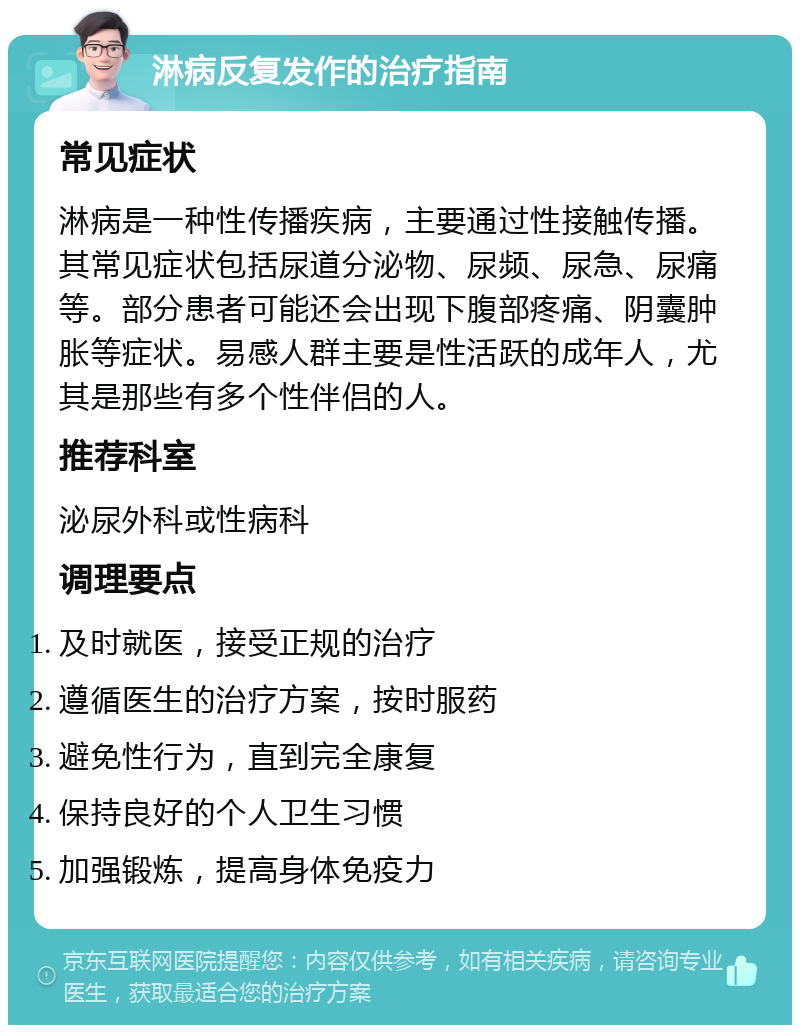 淋病反复发作的治疗指南 常见症状 淋病是一种性传播疾病，主要通过性接触传播。其常见症状包括尿道分泌物、尿频、尿急、尿痛等。部分患者可能还会出现下腹部疼痛、阴囊肿胀等症状。易感人群主要是性活跃的成年人，尤其是那些有多个性伴侣的人。 推荐科室 泌尿外科或性病科 调理要点 及时就医，接受正规的治疗 遵循医生的治疗方案，按时服药 避免性行为，直到完全康复 保持良好的个人卫生习惯 加强锻炼，提高身体免疫力