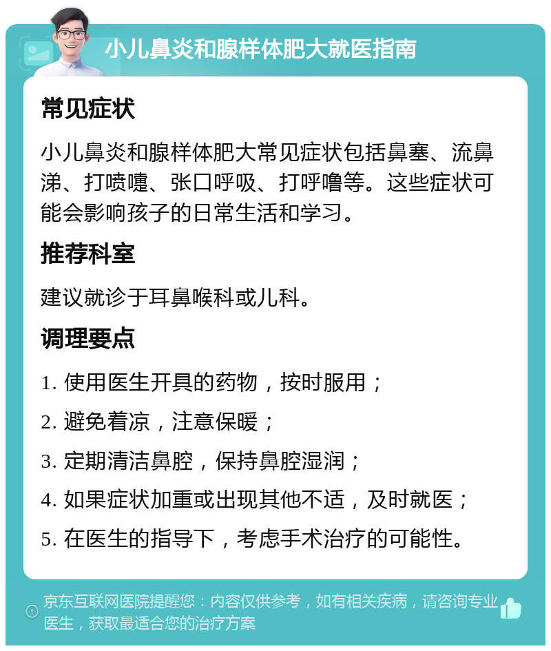 小儿鼻炎和腺样体肥大就医指南 常见症状 小儿鼻炎和腺样体肥大常见症状包括鼻塞、流鼻涕、打喷嚏、张口呼吸、打呼噜等。这些症状可能会影响孩子的日常生活和学习。 推荐科室 建议就诊于耳鼻喉科或儿科。 调理要点 1. 使用医生开具的药物，按时服用； 2. 避免着凉，注意保暖； 3. 定期清洁鼻腔，保持鼻腔湿润； 4. 如果症状加重或出现其他不适，及时就医； 5. 在医生的指导下，考虑手术治疗的可能性。