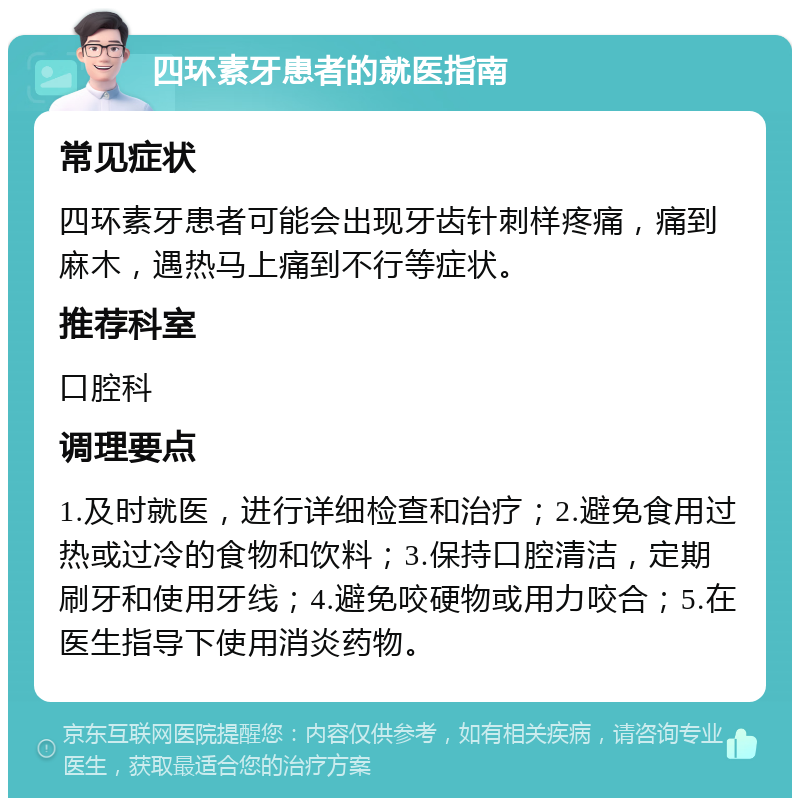 四环素牙患者的就医指南 常见症状 四环素牙患者可能会出现牙齿针刺样疼痛，痛到麻木，遇热马上痛到不行等症状。 推荐科室 口腔科 调理要点 1.及时就医，进行详细检查和治疗；2.避免食用过热或过冷的食物和饮料；3.保持口腔清洁，定期刷牙和使用牙线；4.避免咬硬物或用力咬合；5.在医生指导下使用消炎药物。