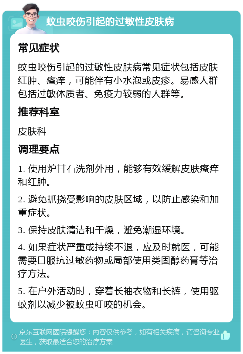 蚊虫咬伤引起的过敏性皮肤病 常见症状 蚊虫咬伤引起的过敏性皮肤病常见症状包括皮肤红肿、瘙痒，可能伴有小水泡或皮疹。易感人群包括过敏体质者、免疫力较弱的人群等。 推荐科室 皮肤科 调理要点 1. 使用炉甘石洗剂外用，能够有效缓解皮肤瘙痒和红肿。 2. 避免抓挠受影响的皮肤区域，以防止感染和加重症状。 3. 保持皮肤清洁和干燥，避免潮湿环境。 4. 如果症状严重或持续不退，应及时就医，可能需要口服抗过敏药物或局部使用类固醇药膏等治疗方法。 5. 在户外活动时，穿着长袖衣物和长裤，使用驱蚊剂以减少被蚊虫叮咬的机会。