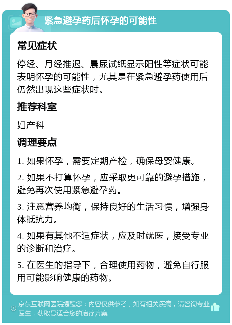 紧急避孕药后怀孕的可能性 常见症状 停经、月经推迟、晨尿试纸显示阳性等症状可能表明怀孕的可能性，尤其是在紧急避孕药使用后仍然出现这些症状时。 推荐科室 妇产科 调理要点 1. 如果怀孕，需要定期产检，确保母婴健康。 2. 如果不打算怀孕，应采取更可靠的避孕措施，避免再次使用紧急避孕药。 3. 注意营养均衡，保持良好的生活习惯，增强身体抵抗力。 4. 如果有其他不适症状，应及时就医，接受专业的诊断和治疗。 5. 在医生的指导下，合理使用药物，避免自行服用可能影响健康的药物。