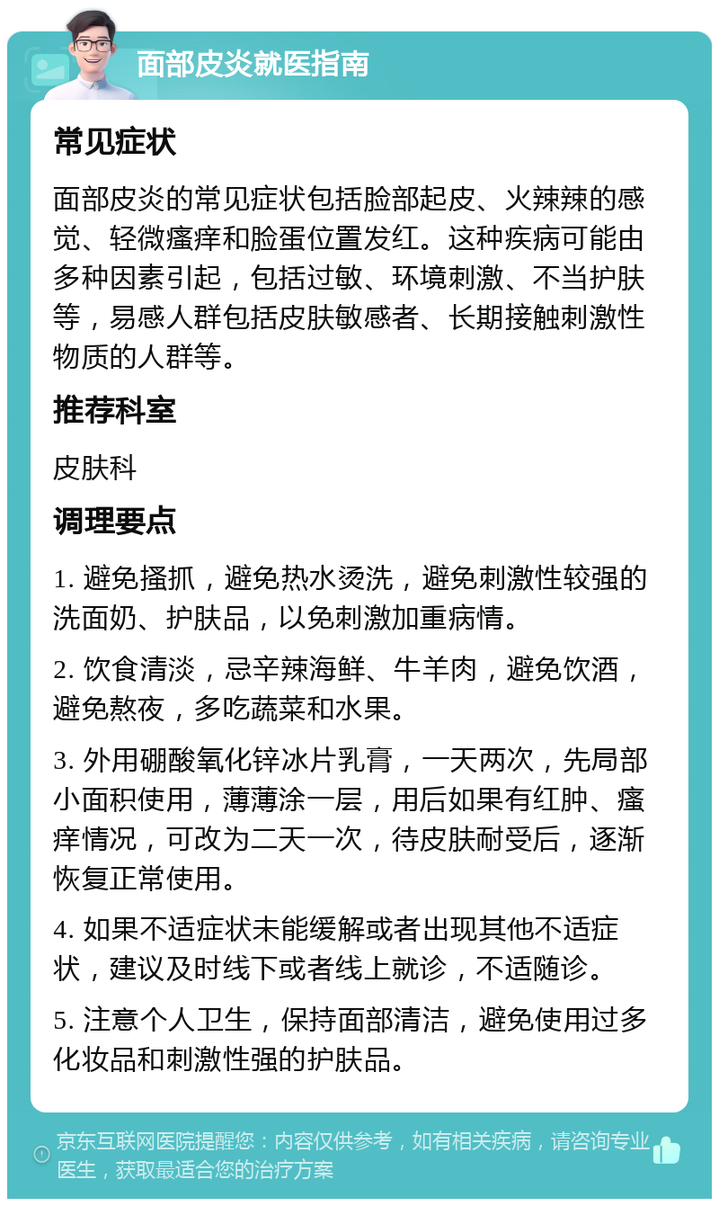 面部皮炎就医指南 常见症状 面部皮炎的常见症状包括脸部起皮、火辣辣的感觉、轻微瘙痒和脸蛋位置发红。这种疾病可能由多种因素引起，包括过敏、环境刺激、不当护肤等，易感人群包括皮肤敏感者、长期接触刺激性物质的人群等。 推荐科室 皮肤科 调理要点 1. 避免搔抓，避免热水烫洗，避免刺激性较强的洗面奶、护肤品，以免刺激加重病情。 2. 饮食清淡，忌辛辣海鲜、牛羊肉，避免饮酒，避免熬夜，多吃蔬菜和水果。 3. 外用硼酸氧化锌冰片乳膏，一天两次，先局部小面积使用，薄薄涂一层，用后如果有红肿、瘙痒情况，可改为二天一次，待皮肤耐受后，逐渐恢复正常使用。 4. 如果不适症状未能缓解或者出现其他不适症状，建议及时线下或者线上就诊，不适随诊。 5. 注意个人卫生，保持面部清洁，避免使用过多化妆品和刺激性强的护肤品。