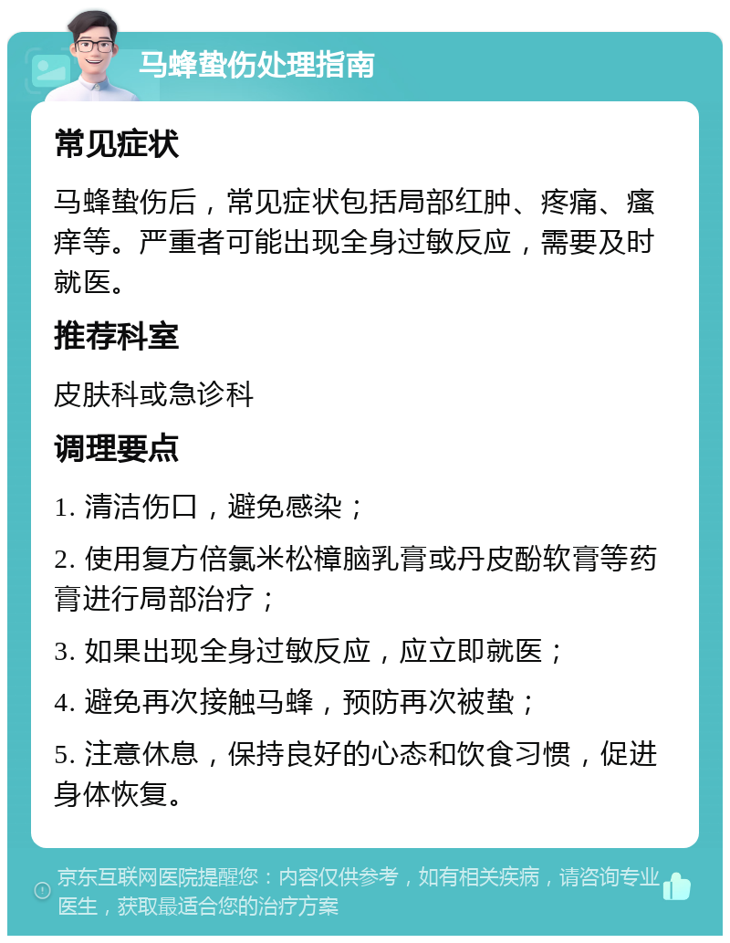 马蜂蛰伤处理指南 常见症状 马蜂蛰伤后，常见症状包括局部红肿、疼痛、瘙痒等。严重者可能出现全身过敏反应，需要及时就医。 推荐科室 皮肤科或急诊科 调理要点 1. 清洁伤口，避免感染； 2. 使用复方倍氯米松樟脑乳膏或丹皮酚软膏等药膏进行局部治疗； 3. 如果出现全身过敏反应，应立即就医； 4. 避免再次接触马蜂，预防再次被蛰； 5. 注意休息，保持良好的心态和饮食习惯，促进身体恢复。