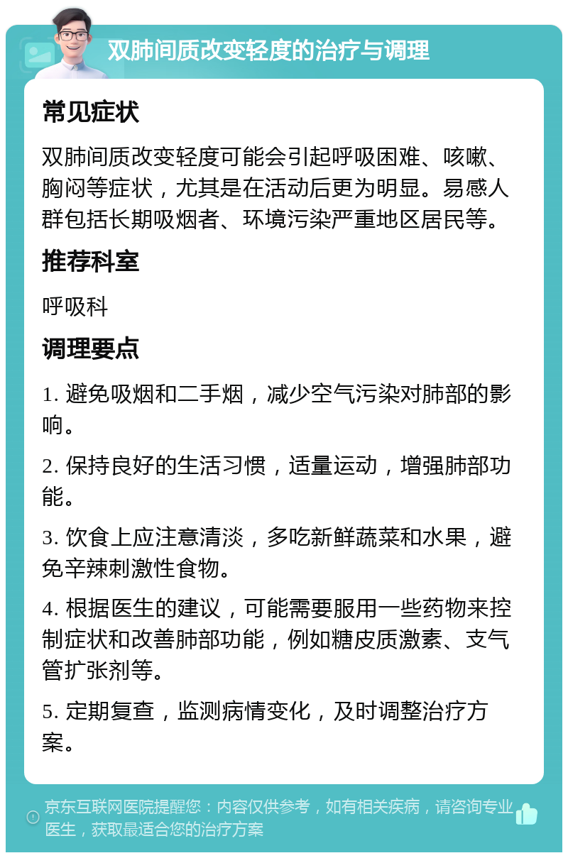 双肺间质改变轻度的治疗与调理 常见症状 双肺间质改变轻度可能会引起呼吸困难、咳嗽、胸闷等症状，尤其是在活动后更为明显。易感人群包括长期吸烟者、环境污染严重地区居民等。 推荐科室 呼吸科 调理要点 1. 避免吸烟和二手烟，减少空气污染对肺部的影响。 2. 保持良好的生活习惯，适量运动，增强肺部功能。 3. 饮食上应注意清淡，多吃新鲜蔬菜和水果，避免辛辣刺激性食物。 4. 根据医生的建议，可能需要服用一些药物来控制症状和改善肺部功能，例如糖皮质激素、支气管扩张剂等。 5. 定期复查，监测病情变化，及时调整治疗方案。