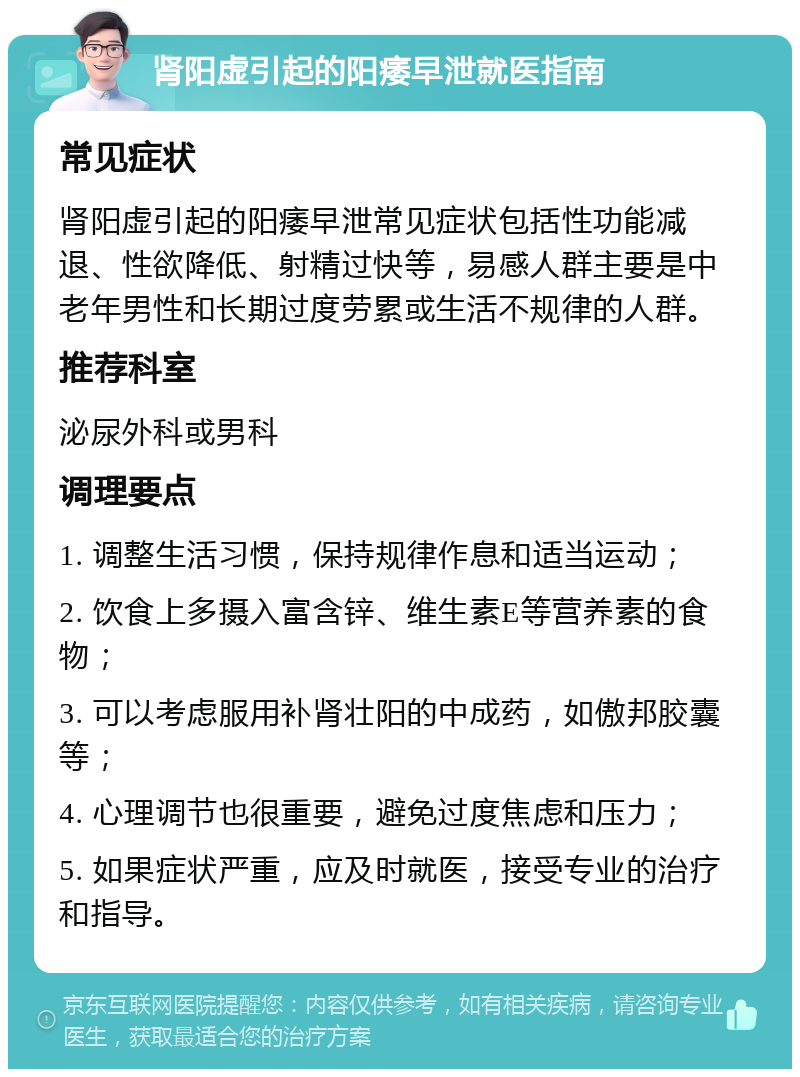 肾阳虚引起的阳痿早泄就医指南 常见症状 肾阳虚引起的阳痿早泄常见症状包括性功能减退、性欲降低、射精过快等，易感人群主要是中老年男性和长期过度劳累或生活不规律的人群。 推荐科室 泌尿外科或男科 调理要点 1. 调整生活习惯，保持规律作息和适当运动； 2. 饮食上多摄入富含锌、维生素E等营养素的食物； 3. 可以考虑服用补肾壮阳的中成药，如傲邦胶囊等； 4. 心理调节也很重要，避免过度焦虑和压力； 5. 如果症状严重，应及时就医，接受专业的治疗和指导。