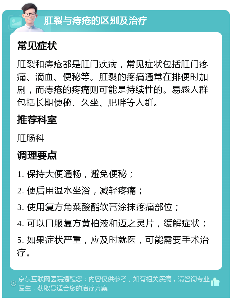 肛裂与痔疮的区别及治疗 常见症状 肛裂和痔疮都是肛门疾病，常见症状包括肛门疼痛、滴血、便秘等。肛裂的疼痛通常在排便时加剧，而痔疮的疼痛则可能是持续性的。易感人群包括长期便秘、久坐、肥胖等人群。 推荐科室 肛肠科 调理要点 1. 保持大便通畅，避免便秘； 2. 便后用温水坐浴，减轻疼痛； 3. 使用复方角菜酸酯软膏涂抹疼痛部位； 4. 可以口服复方黄柏液和迈之灵片，缓解症状； 5. 如果症状严重，应及时就医，可能需要手术治疗。