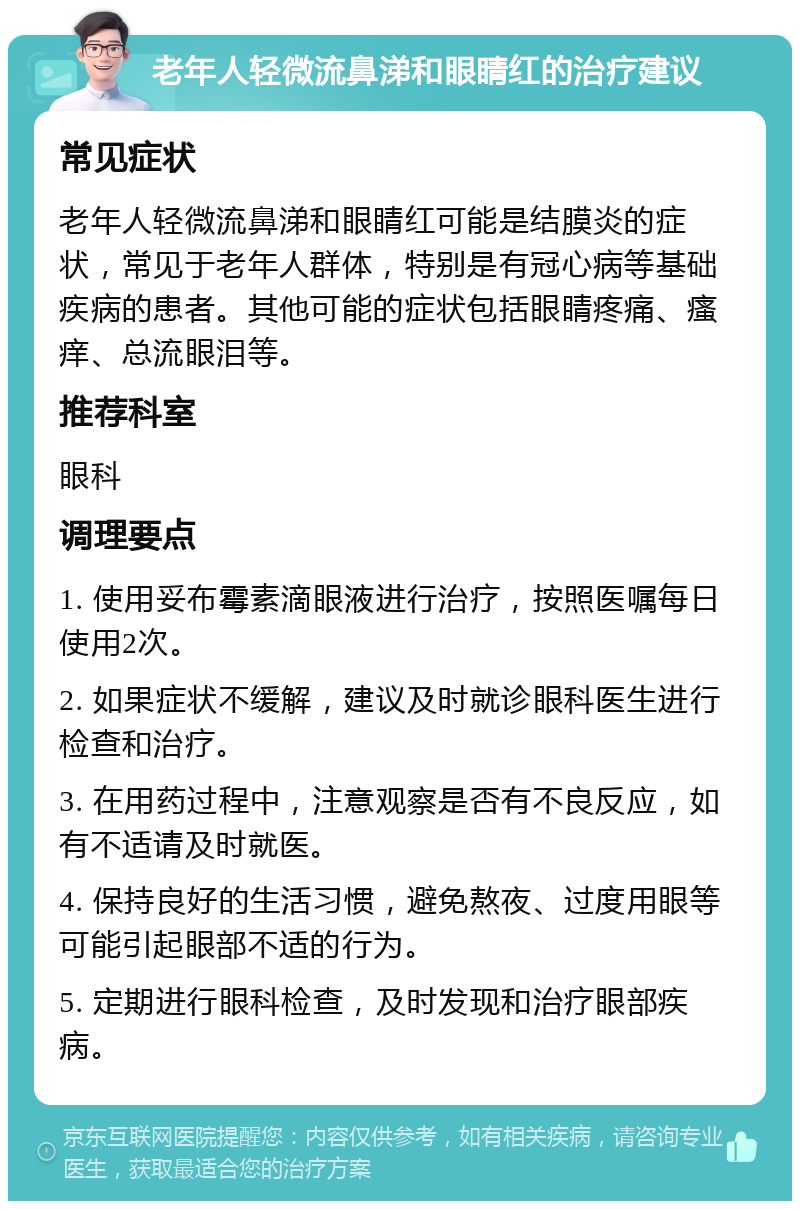 老年人轻微流鼻涕和眼睛红的治疗建议 常见症状 老年人轻微流鼻涕和眼睛红可能是结膜炎的症状，常见于老年人群体，特别是有冠心病等基础疾病的患者。其他可能的症状包括眼睛疼痛、瘙痒、总流眼泪等。 推荐科室 眼科 调理要点 1. 使用妥布霉素滴眼液进行治疗，按照医嘱每日使用2次。 2. 如果症状不缓解，建议及时就诊眼科医生进行检查和治疗。 3. 在用药过程中，注意观察是否有不良反应，如有不适请及时就医。 4. 保持良好的生活习惯，避免熬夜、过度用眼等可能引起眼部不适的行为。 5. 定期进行眼科检查，及时发现和治疗眼部疾病。