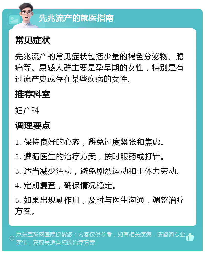 先兆流产的就医指南 常见症状 先兆流产的常见症状包括少量的褐色分泌物、腹痛等。易感人群主要是孕早期的女性，特别是有过流产史或存在某些疾病的女性。 推荐科室 妇产科 调理要点 1. 保持良好的心态，避免过度紧张和焦虑。 2. 遵循医生的治疗方案，按时服药或打针。 3. 适当减少活动，避免剧烈运动和重体力劳动。 4. 定期复查，确保情况稳定。 5. 如果出现副作用，及时与医生沟通，调整治疗方案。