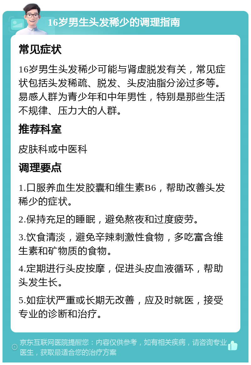 16岁男生头发稀少的调理指南 常见症状 16岁男生头发稀少可能与肾虚脱发有关，常见症状包括头发稀疏、脱发、头皮油脂分泌过多等。易感人群为青少年和中年男性，特别是那些生活不规律、压力大的人群。 推荐科室 皮肤科或中医科 调理要点 1.口服养血生发胶囊和维生素B6，帮助改善头发稀少的症状。 2.保持充足的睡眠，避免熬夜和过度疲劳。 3.饮食清淡，避免辛辣刺激性食物，多吃富含维生素和矿物质的食物。 4.定期进行头皮按摩，促进头皮血液循环，帮助头发生长。 5.如症状严重或长期无改善，应及时就医，接受专业的诊断和治疗。