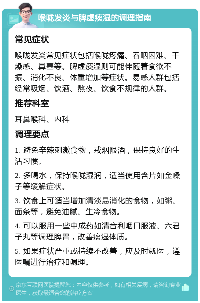 喉咙发炎与脾虚痰湿的调理指南 常见症状 喉咙发炎常见症状包括喉咙疼痛、吞咽困难、干燥感、鼻塞等。脾虚痰湿则可能伴随着食欲不振、消化不良、体重增加等症状。易感人群包括经常吸烟、饮酒、熬夜、饮食不规律的人群。 推荐科室 耳鼻喉科、内科 调理要点 1. 避免辛辣刺激食物，戒烟限酒，保持良好的生活习惯。 2. 多喝水，保持喉咙湿润，适当使用含片如金嗓子等缓解症状。 3. 饮食上可适当增加清淡易消化的食物，如粥、面条等，避免油腻、生冷食物。 4. 可以服用一些中成药如清音利咽口服液、六君子丸等调理脾胃，改善痰湿体质。 5. 如果症状严重或持续不改善，应及时就医，遵医嘱进行治疗和调理。