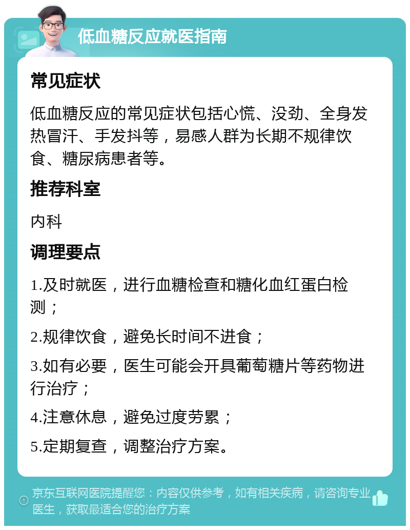 低血糖反应就医指南 常见症状 低血糖反应的常见症状包括心慌、没劲、全身发热冒汗、手发抖等，易感人群为长期不规律饮食、糖尿病患者等。 推荐科室 内科 调理要点 1.及时就医，进行血糖检查和糖化血红蛋白检测； 2.规律饮食，避免长时间不进食； 3.如有必要，医生可能会开具葡萄糖片等药物进行治疗； 4.注意休息，避免过度劳累； 5.定期复查，调整治疗方案。