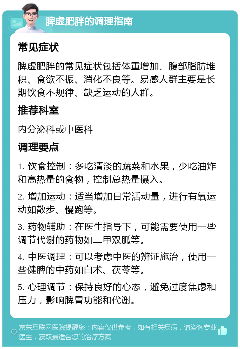 脾虚肥胖的调理指南 常见症状 脾虚肥胖的常见症状包括体重增加、腹部脂肪堆积、食欲不振、消化不良等。易感人群主要是长期饮食不规律、缺乏运动的人群。 推荐科室 内分泌科或中医科 调理要点 1. 饮食控制：多吃清淡的蔬菜和水果，少吃油炸和高热量的食物，控制总热量摄入。 2. 增加运动：适当增加日常活动量，进行有氧运动如散步、慢跑等。 3. 药物辅助：在医生指导下，可能需要使用一些调节代谢的药物如二甲双胍等。 4. 中医调理：可以考虑中医的辨证施治，使用一些健脾的中药如白术、茯苓等。 5. 心理调节：保持良好的心态，避免过度焦虑和压力，影响脾胃功能和代谢。