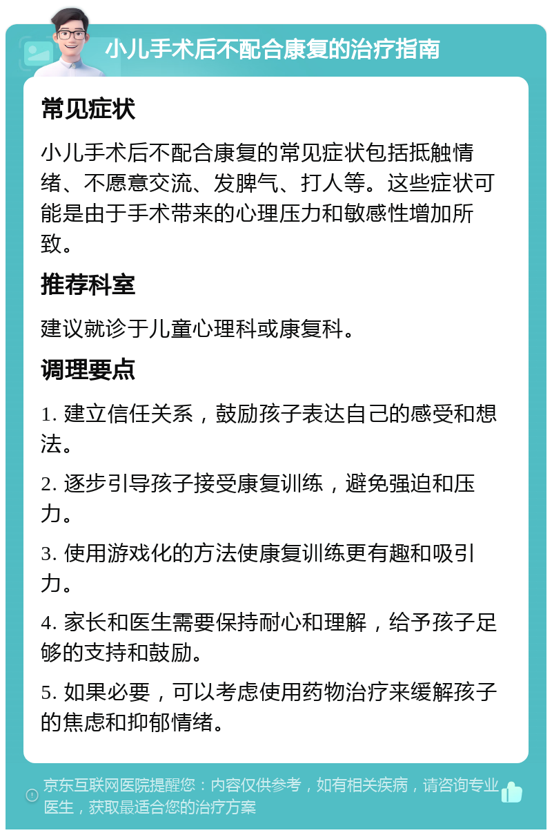 小儿手术后不配合康复的治疗指南 常见症状 小儿手术后不配合康复的常见症状包括抵触情绪、不愿意交流、发脾气、打人等。这些症状可能是由于手术带来的心理压力和敏感性增加所致。 推荐科室 建议就诊于儿童心理科或康复科。 调理要点 1. 建立信任关系，鼓励孩子表达自己的感受和想法。 2. 逐步引导孩子接受康复训练，避免强迫和压力。 3. 使用游戏化的方法使康复训练更有趣和吸引力。 4. 家长和医生需要保持耐心和理解，给予孩子足够的支持和鼓励。 5. 如果必要，可以考虑使用药物治疗来缓解孩子的焦虑和抑郁情绪。