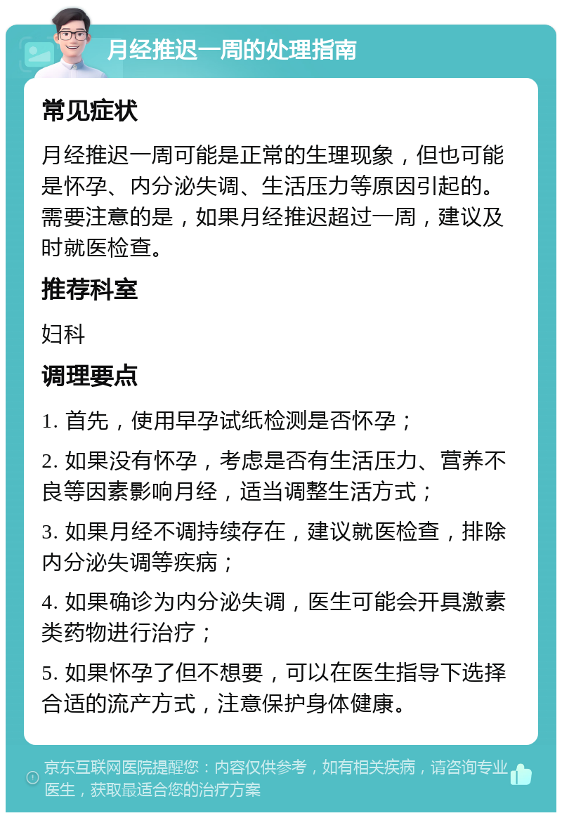 月经推迟一周的处理指南 常见症状 月经推迟一周可能是正常的生理现象，但也可能是怀孕、内分泌失调、生活压力等原因引起的。需要注意的是，如果月经推迟超过一周，建议及时就医检查。 推荐科室 妇科 调理要点 1. 首先，使用早孕试纸检测是否怀孕； 2. 如果没有怀孕，考虑是否有生活压力、营养不良等因素影响月经，适当调整生活方式； 3. 如果月经不调持续存在，建议就医检查，排除内分泌失调等疾病； 4. 如果确诊为内分泌失调，医生可能会开具激素类药物进行治疗； 5. 如果怀孕了但不想要，可以在医生指导下选择合适的流产方式，注意保护身体健康。