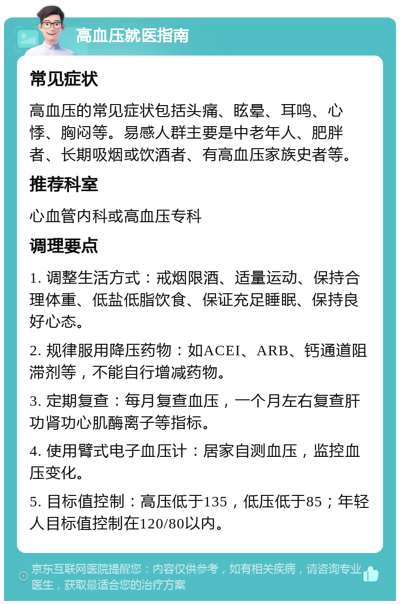 高血压就医指南 常见症状 高血压的常见症状包括头痛、眩晕、耳鸣、心悸、胸闷等。易感人群主要是中老年人、肥胖者、长期吸烟或饮酒者、有高血压家族史者等。 推荐科室 心血管内科或高血压专科 调理要点 1. 调整生活方式：戒烟限酒、适量运动、保持合理体重、低盐低脂饮食、保证充足睡眠、保持良好心态。 2. 规律服用降压药物：如ACEI、ARB、钙通道阻滞剂等，不能自行增减药物。 3. 定期复查：每月复查血压，一个月左右复查肝功肾功心肌酶离子等指标。 4. 使用臂式电子血压计：居家自测血压，监控血压变化。 5. 目标值控制：高压低于135，低压低于85；年轻人目标值控制在120/80以内。