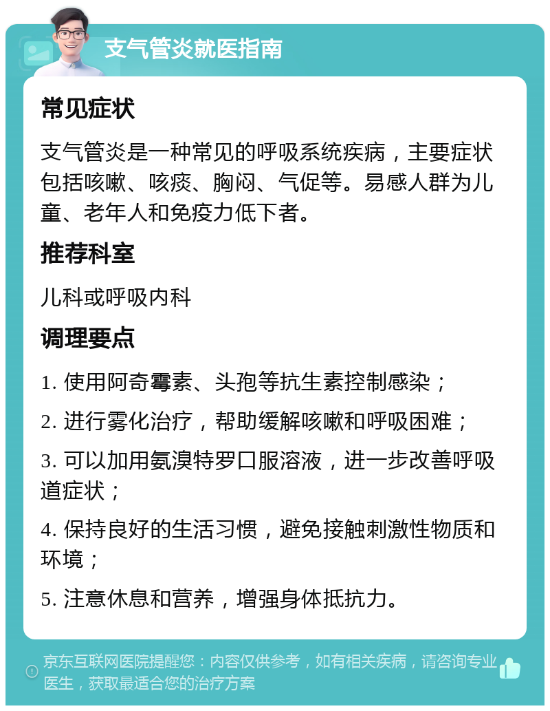 支气管炎就医指南 常见症状 支气管炎是一种常见的呼吸系统疾病，主要症状包括咳嗽、咳痰、胸闷、气促等。易感人群为儿童、老年人和免疫力低下者。 推荐科室 儿科或呼吸内科 调理要点 1. 使用阿奇霉素、头孢等抗生素控制感染； 2. 进行雾化治疗，帮助缓解咳嗽和呼吸困难； 3. 可以加用氨溴特罗口服溶液，进一步改善呼吸道症状； 4. 保持良好的生活习惯，避免接触刺激性物质和环境； 5. 注意休息和营养，增强身体抵抗力。