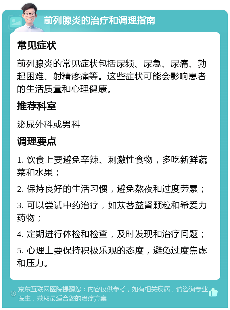 前列腺炎的治疗和调理指南 常见症状 前列腺炎的常见症状包括尿频、尿急、尿痛、勃起困难、射精疼痛等。这些症状可能会影响患者的生活质量和心理健康。 推荐科室 泌尿外科或男科 调理要点 1. 饮食上要避免辛辣、刺激性食物，多吃新鲜蔬菜和水果； 2. 保持良好的生活习惯，避免熬夜和过度劳累； 3. 可以尝试中药治疗，如苁蓉益肾颗粒和希爱力药物； 4. 定期进行体检和检查，及时发现和治疗问题； 5. 心理上要保持积极乐观的态度，避免过度焦虑和压力。