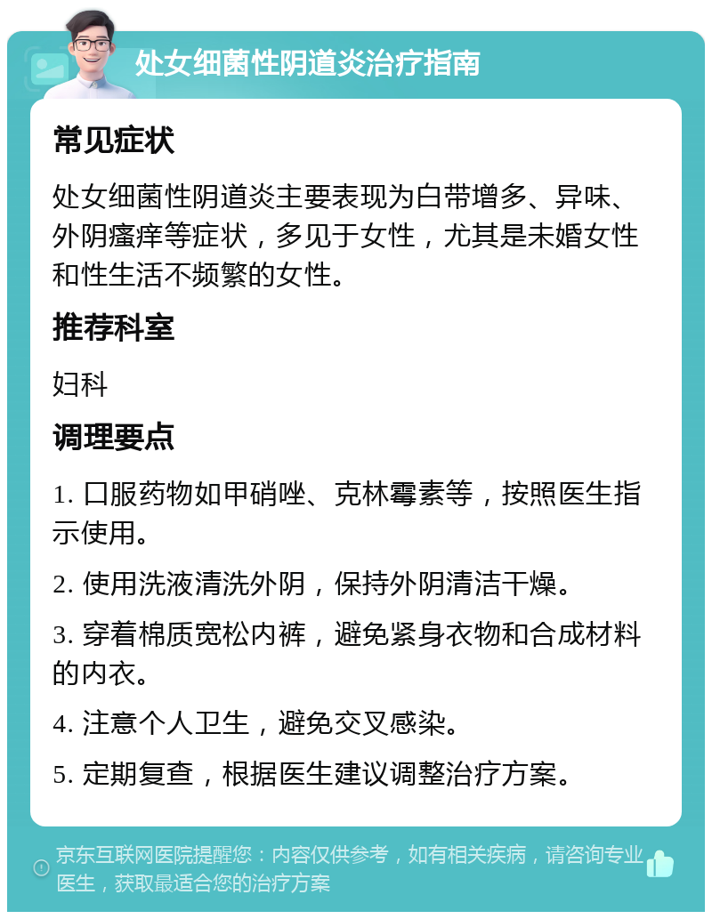 处女细菌性阴道炎治疗指南 常见症状 处女细菌性阴道炎主要表现为白带增多、异味、外阴瘙痒等症状，多见于女性，尤其是未婚女性和性生活不频繁的女性。 推荐科室 妇科 调理要点 1. 口服药物如甲硝唑、克林霉素等，按照医生指示使用。 2. 使用洗液清洗外阴，保持外阴清洁干燥。 3. 穿着棉质宽松内裤，避免紧身衣物和合成材料的内衣。 4. 注意个人卫生，避免交叉感染。 5. 定期复查，根据医生建议调整治疗方案。