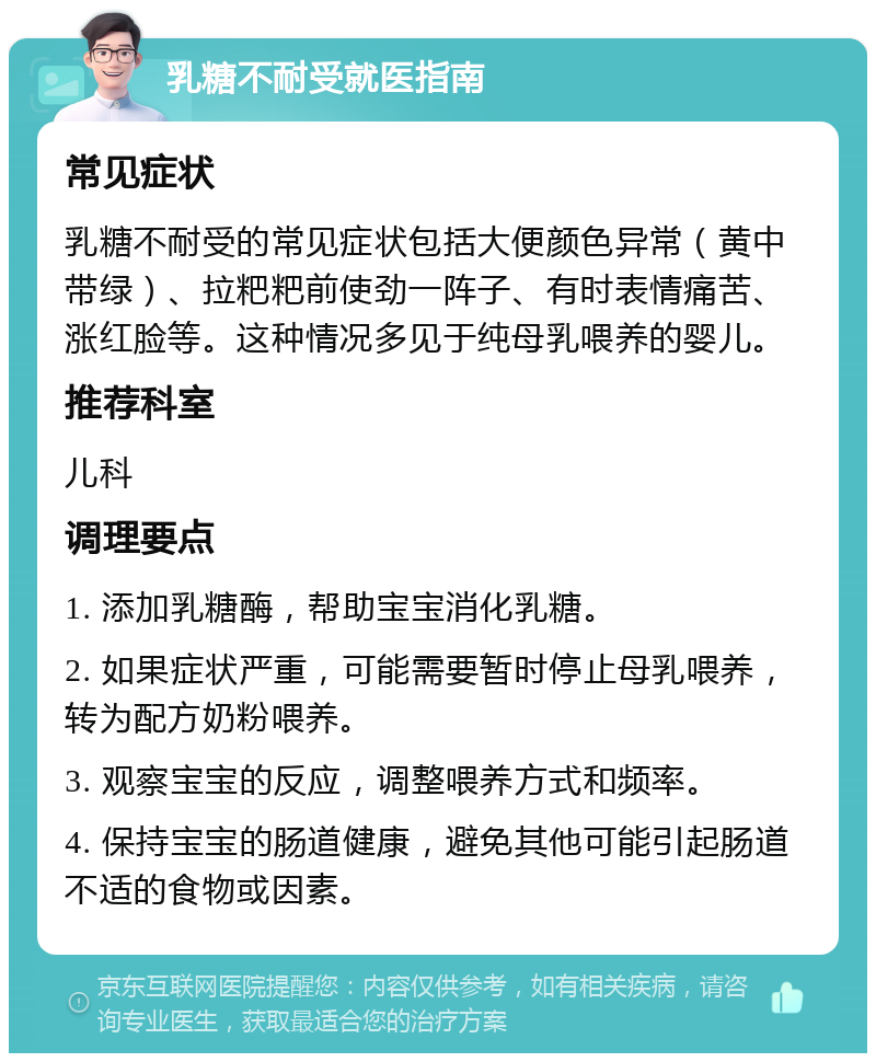 乳糖不耐受就医指南 常见症状 乳糖不耐受的常见症状包括大便颜色异常（黄中带绿）、拉粑粑前使劲一阵子、有时表情痛苦、涨红脸等。这种情况多见于纯母乳喂养的婴儿。 推荐科室 儿科 调理要点 1. 添加乳糖酶，帮助宝宝消化乳糖。 2. 如果症状严重，可能需要暂时停止母乳喂养，转为配方奶粉喂养。 3. 观察宝宝的反应，调整喂养方式和频率。 4. 保持宝宝的肠道健康，避免其他可能引起肠道不适的食物或因素。