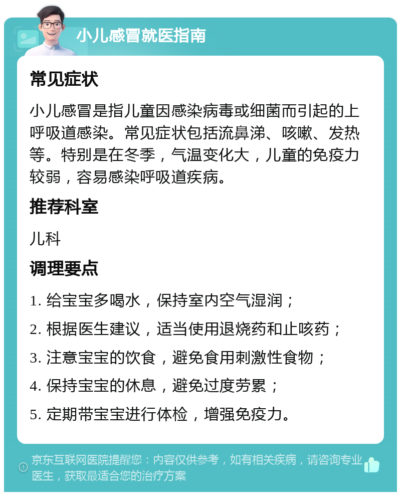 小儿感冒就医指南 常见症状 小儿感冒是指儿童因感染病毒或细菌而引起的上呼吸道感染。常见症状包括流鼻涕、咳嗽、发热等。特别是在冬季，气温变化大，儿童的免疫力较弱，容易感染呼吸道疾病。 推荐科室 儿科 调理要点 1. 给宝宝多喝水，保持室内空气湿润； 2. 根据医生建议，适当使用退烧药和止咳药； 3. 注意宝宝的饮食，避免食用刺激性食物； 4. 保持宝宝的休息，避免过度劳累； 5. 定期带宝宝进行体检，增强免疫力。