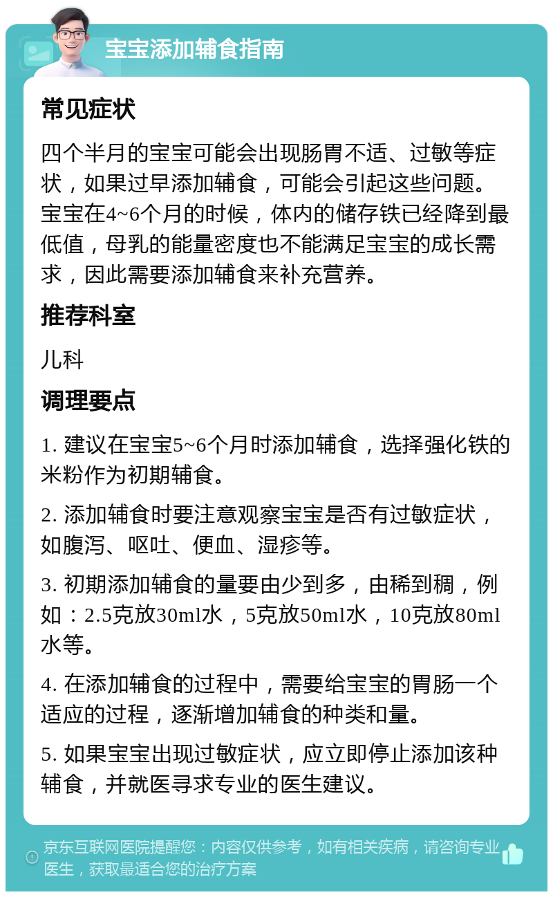 宝宝添加辅食指南 常见症状 四个半月的宝宝可能会出现肠胃不适、过敏等症状，如果过早添加辅食，可能会引起这些问题。宝宝在4~6个月的时候，体内的储存铁已经降到最低值，母乳的能量密度也不能满足宝宝的成长需求，因此需要添加辅食来补充营养。 推荐科室 儿科 调理要点 1. 建议在宝宝5~6个月时添加辅食，选择强化铁的米粉作为初期辅食。 2. 添加辅食时要注意观察宝宝是否有过敏症状，如腹泻、呕吐、便血、湿疹等。 3. 初期添加辅食的量要由少到多，由稀到稠，例如：2.5克放30ml水，5克放50ml水，10克放80ml水等。 4. 在添加辅食的过程中，需要给宝宝的胃肠一个适应的过程，逐渐增加辅食的种类和量。 5. 如果宝宝出现过敏症状，应立即停止添加该种辅食，并就医寻求专业的医生建议。