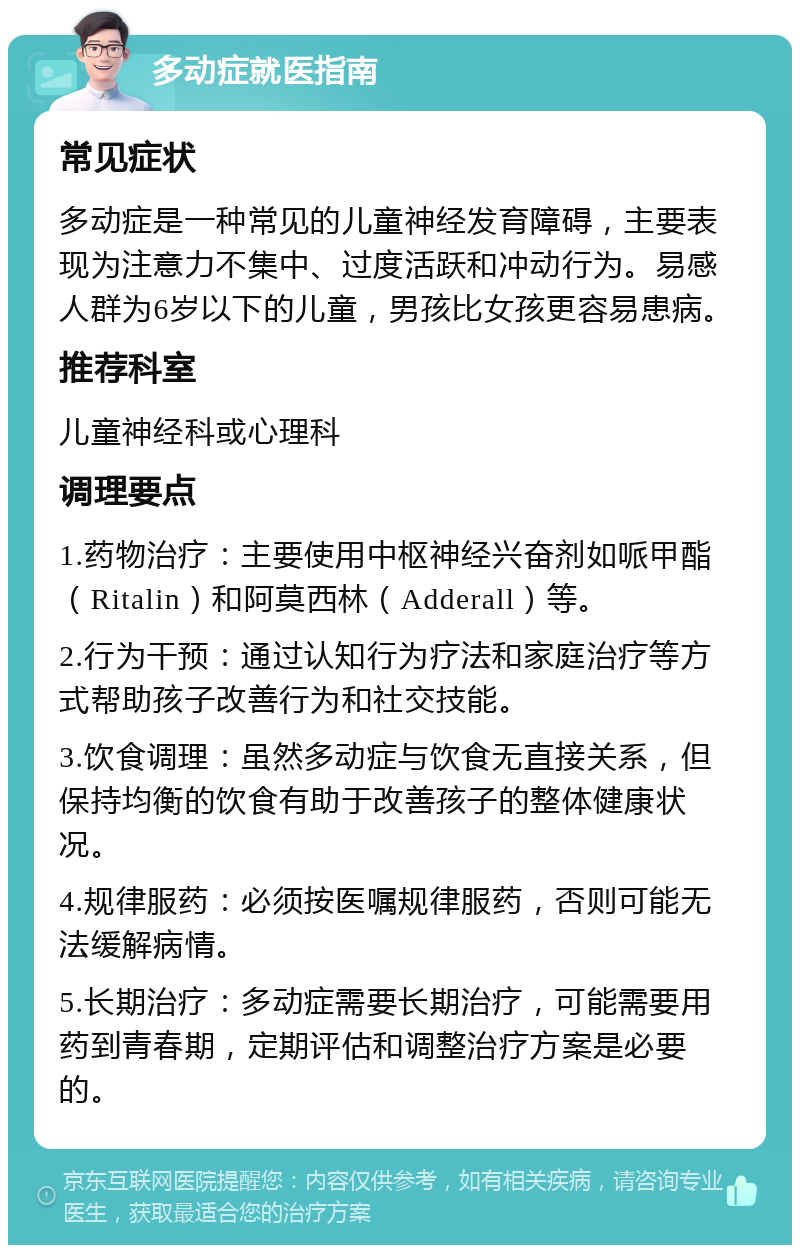 多动症就医指南 常见症状 多动症是一种常见的儿童神经发育障碍，主要表现为注意力不集中、过度活跃和冲动行为。易感人群为6岁以下的儿童，男孩比女孩更容易患病。 推荐科室 儿童神经科或心理科 调理要点 1.药物治疗：主要使用中枢神经兴奋剂如哌甲酯（Ritalin）和阿莫西林（Adderall）等。 2.行为干预：通过认知行为疗法和家庭治疗等方式帮助孩子改善行为和社交技能。 3.饮食调理：虽然多动症与饮食无直接关系，但保持均衡的饮食有助于改善孩子的整体健康状况。 4.规律服药：必须按医嘱规律服药，否则可能无法缓解病情。 5.长期治疗：多动症需要长期治疗，可能需要用药到青春期，定期评估和调整治疗方案是必要的。