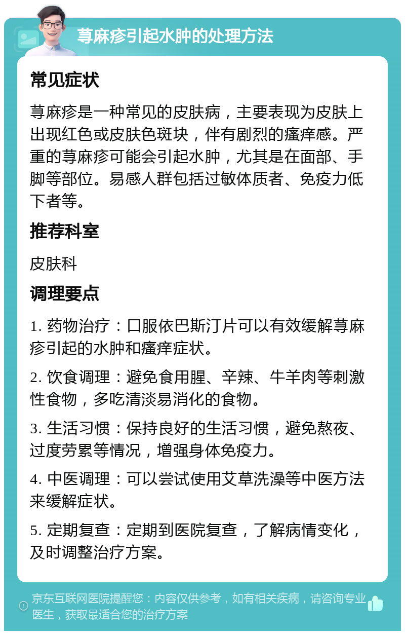 荨麻疹引起水肿的处理方法 常见症状 荨麻疹是一种常见的皮肤病，主要表现为皮肤上出现红色或皮肤色斑块，伴有剧烈的瘙痒感。严重的荨麻疹可能会引起水肿，尤其是在面部、手脚等部位。易感人群包括过敏体质者、免疫力低下者等。 推荐科室 皮肤科 调理要点 1. 药物治疗：口服依巴斯汀片可以有效缓解荨麻疹引起的水肿和瘙痒症状。 2. 饮食调理：避免食用腥、辛辣、牛羊肉等刺激性食物，多吃清淡易消化的食物。 3. 生活习惯：保持良好的生活习惯，避免熬夜、过度劳累等情况，增强身体免疫力。 4. 中医调理：可以尝试使用艾草洗澡等中医方法来缓解症状。 5. 定期复查：定期到医院复查，了解病情变化，及时调整治疗方案。