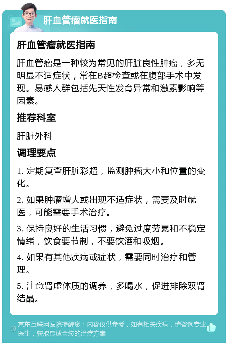 肝血管瘤就医指南 肝血管瘤就医指南 肝血管瘤是一种较为常见的肝脏良性肿瘤，多无明显不适症状，常在B超检查或在腹部手术中发现。易感人群包括先天性发育异常和激素影响等因素。 推荐科室 肝脏外科 调理要点 1. 定期复查肝脏彩超，监测肿瘤大小和位置的变化。 2. 如果肿瘤增大或出现不适症状，需要及时就医，可能需要手术治疗。 3. 保持良好的生活习惯，避免过度劳累和不稳定情绪，饮食要节制，不要饮酒和吸烟。 4. 如果有其他疾病或症状，需要同时治疗和管理。 5. 注意肾虚体质的调养，多喝水，促进排除双肾结晶。