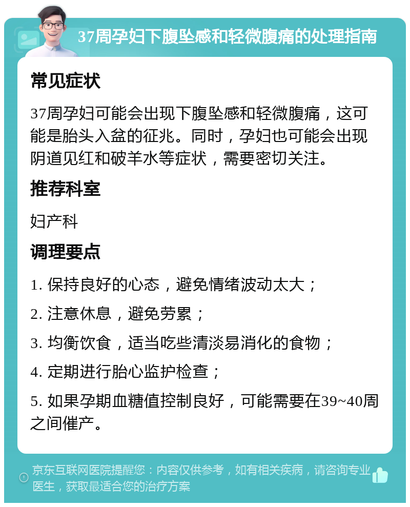 37周孕妇下腹坠感和轻微腹痛的处理指南 常见症状 37周孕妇可能会出现下腹坠感和轻微腹痛，这可能是胎头入盆的征兆。同时，孕妇也可能会出现阴道见红和破羊水等症状，需要密切关注。 推荐科室 妇产科 调理要点 1. 保持良好的心态，避免情绪波动太大； 2. 注意休息，避免劳累； 3. 均衡饮食，适当吃些清淡易消化的食物； 4. 定期进行胎心监护检查； 5. 如果孕期血糖值控制良好，可能需要在39~40周之间催产。