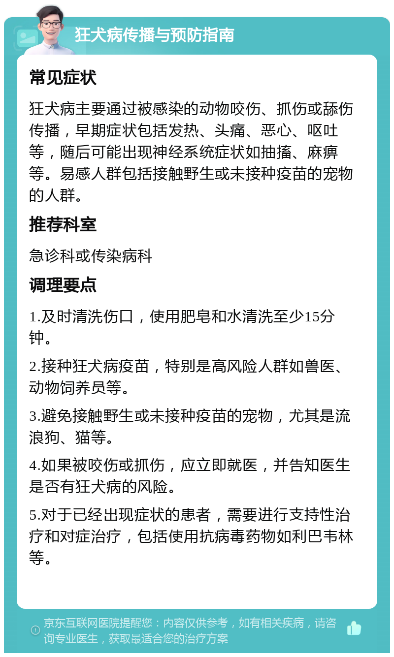 狂犬病传播与预防指南 常见症状 狂犬病主要通过被感染的动物咬伤、抓伤或舔伤传播，早期症状包括发热、头痛、恶心、呕吐等，随后可能出现神经系统症状如抽搐、麻痹等。易感人群包括接触野生或未接种疫苗的宠物的人群。 推荐科室 急诊科或传染病科 调理要点 1.及时清洗伤口，使用肥皂和水清洗至少15分钟。 2.接种狂犬病疫苗，特别是高风险人群如兽医、动物饲养员等。 3.避免接触野生或未接种疫苗的宠物，尤其是流浪狗、猫等。 4.如果被咬伤或抓伤，应立即就医，并告知医生是否有狂犬病的风险。 5.对于已经出现症状的患者，需要进行支持性治疗和对症治疗，包括使用抗病毒药物如利巴韦林等。