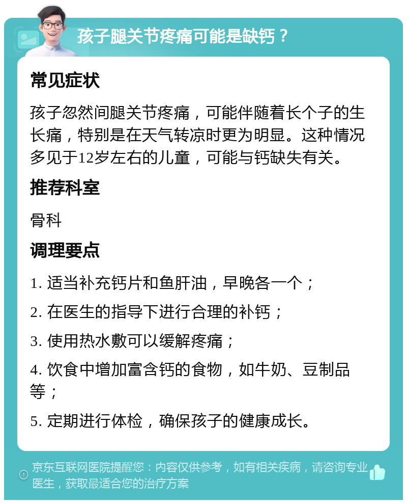 孩子腿关节疼痛可能是缺钙？ 常见症状 孩子忽然间腿关节疼痛，可能伴随着长个子的生长痛，特别是在天气转凉时更为明显。这种情况多见于12岁左右的儿童，可能与钙缺失有关。 推荐科室 骨科 调理要点 1. 适当补充钙片和鱼肝油，早晚各一个； 2. 在医生的指导下进行合理的补钙； 3. 使用热水敷可以缓解疼痛； 4. 饮食中增加富含钙的食物，如牛奶、豆制品等； 5. 定期进行体检，确保孩子的健康成长。