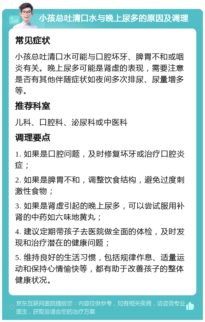 小孩总吐清口水与晚上尿多的原因及调理 常见症状 小孩总吐清口水可能与口腔坏牙、脾胃不和或咽炎有关。晚上尿多可能是肾虚的表现，需要注意是否有其他伴随症状如夜间多次排尿、尿量增多等。 推荐科室 儿科、口腔科、泌尿科或中医科 调理要点 1. 如果是口腔问题，及时修复坏牙或治疗口腔炎症； 2. 如果是脾胃不和，调整饮食结构，避免过度刺激性食物； 3. 如果是肾虚引起的晚上尿多，可以尝试服用补肾的中药如六味地黄丸； 4. 建议定期带孩子去医院做全面的体检，及时发现和治疗潜在的健康问题； 5. 维持良好的生活习惯，包括规律作息、适量运动和保持心情愉快等，都有助于改善孩子的整体健康状况。