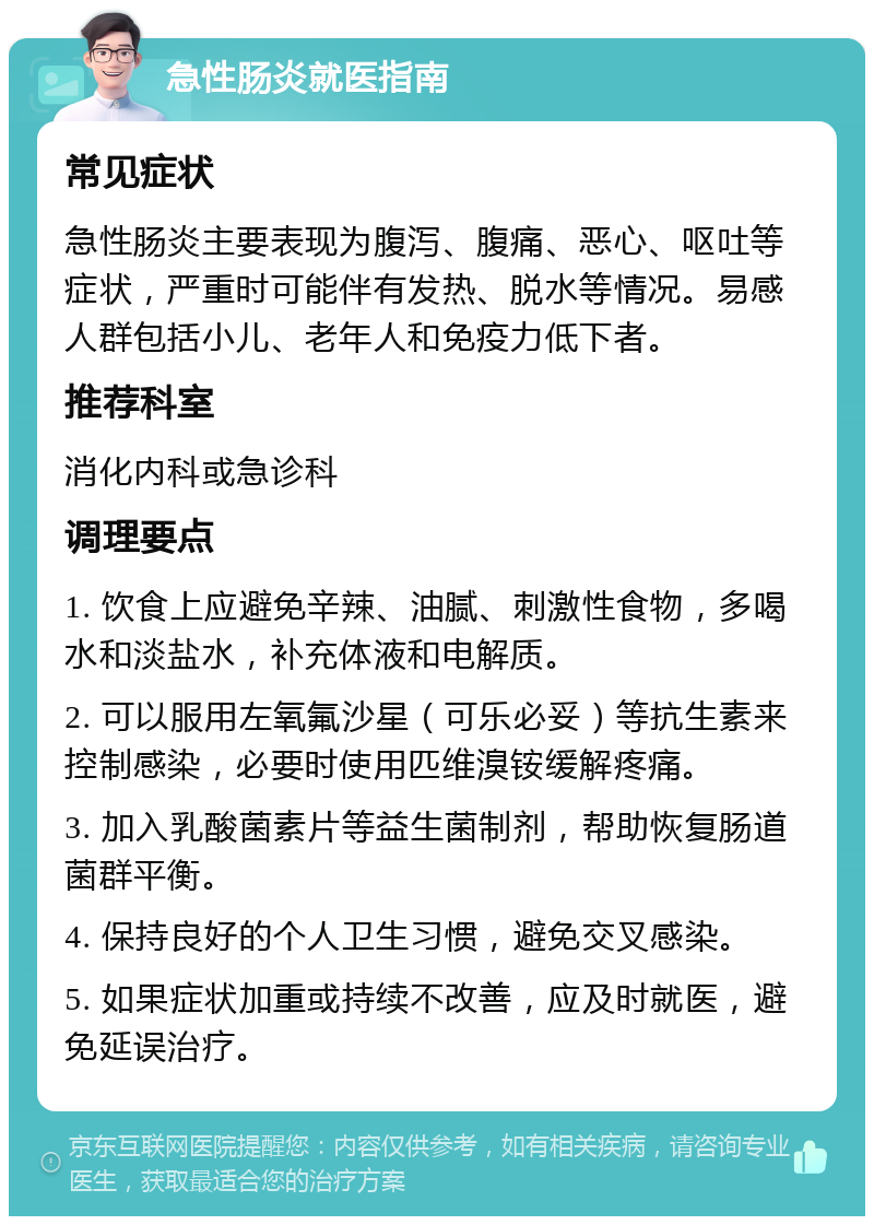 急性肠炎就医指南 常见症状 急性肠炎主要表现为腹泻、腹痛、恶心、呕吐等症状，严重时可能伴有发热、脱水等情况。易感人群包括小儿、老年人和免疫力低下者。 推荐科室 消化内科或急诊科 调理要点 1. 饮食上应避免辛辣、油腻、刺激性食物，多喝水和淡盐水，补充体液和电解质。 2. 可以服用左氧氟沙星（可乐必妥）等抗生素来控制感染，必要时使用匹维溴铵缓解疼痛。 3. 加入乳酸菌素片等益生菌制剂，帮助恢复肠道菌群平衡。 4. 保持良好的个人卫生习惯，避免交叉感染。 5. 如果症状加重或持续不改善，应及时就医，避免延误治疗。