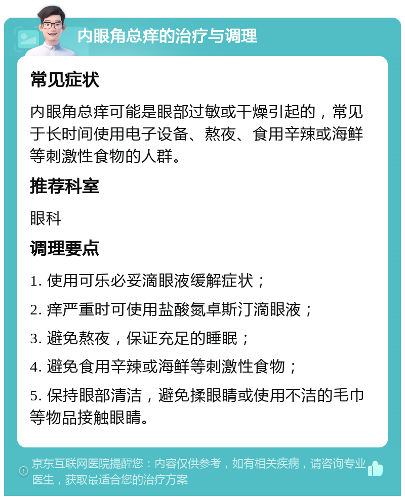 内眼角总痒的治疗与调理 常见症状 内眼角总痒可能是眼部过敏或干燥引起的，常见于长时间使用电子设备、熬夜、食用辛辣或海鲜等刺激性食物的人群。 推荐科室 眼科 调理要点 1. 使用可乐必妥滴眼液缓解症状； 2. 痒严重时可使用盐酸氮卓斯汀滴眼液； 3. 避免熬夜，保证充足的睡眠； 4. 避免食用辛辣或海鲜等刺激性食物； 5. 保持眼部清洁，避免揉眼睛或使用不洁的毛巾等物品接触眼睛。