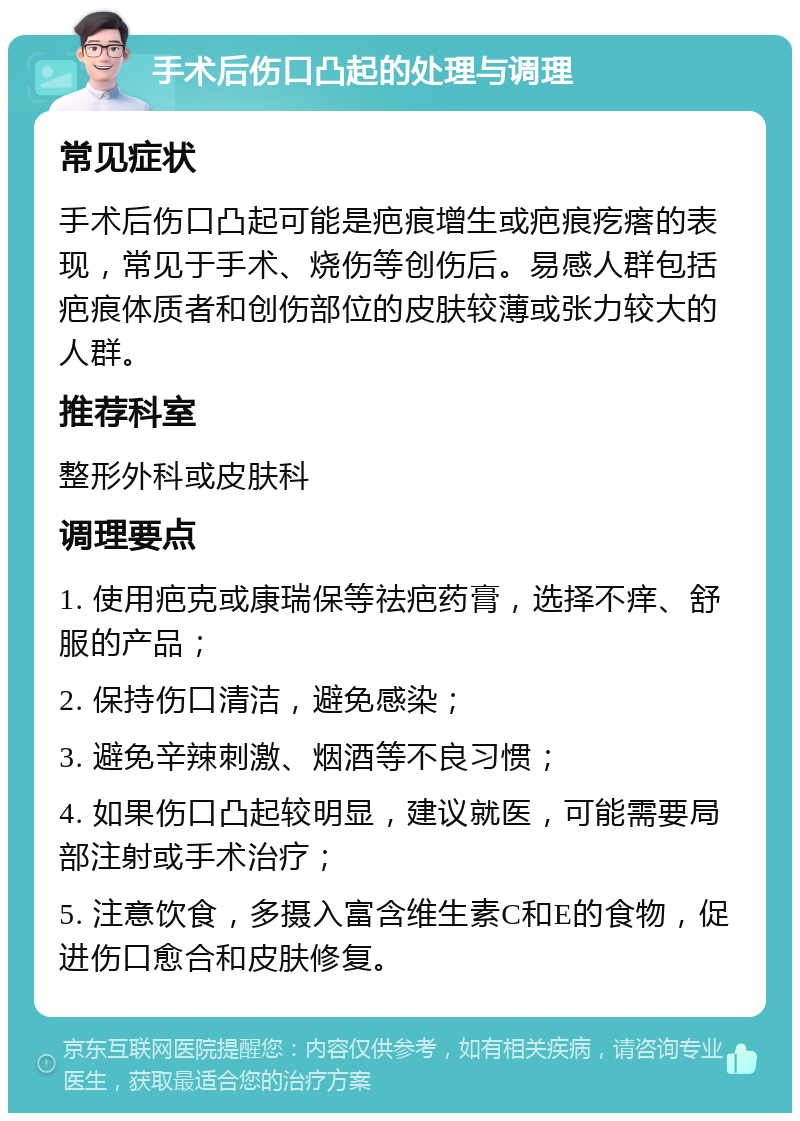 手术后伤口凸起的处理与调理 常见症状 手术后伤口凸起可能是疤痕增生或疤痕疙瘩的表现，常见于手术、烧伤等创伤后。易感人群包括疤痕体质者和创伤部位的皮肤较薄或张力较大的人群。 推荐科室 整形外科或皮肤科 调理要点 1. 使用疤克或康瑞保等祛疤药膏，选择不痒、舒服的产品； 2. 保持伤口清洁，避免感染； 3. 避免辛辣刺激、烟酒等不良习惯； 4. 如果伤口凸起较明显，建议就医，可能需要局部注射或手术治疗； 5. 注意饮食，多摄入富含维生素C和E的食物，促进伤口愈合和皮肤修复。