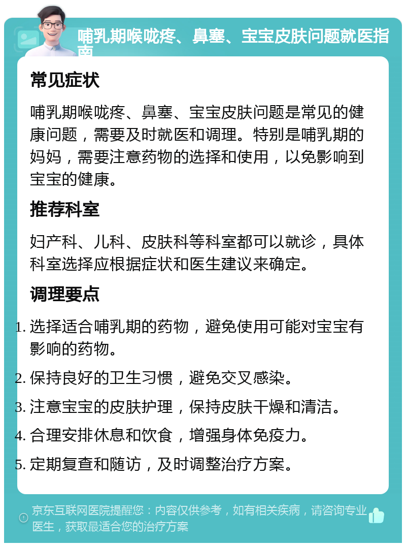 哺乳期喉咙疼、鼻塞、宝宝皮肤问题就医指南 常见症状 哺乳期喉咙疼、鼻塞、宝宝皮肤问题是常见的健康问题，需要及时就医和调理。特别是哺乳期的妈妈，需要注意药物的选择和使用，以免影响到宝宝的健康。 推荐科室 妇产科、儿科、皮肤科等科室都可以就诊，具体科室选择应根据症状和医生建议来确定。 调理要点 选择适合哺乳期的药物，避免使用可能对宝宝有影响的药物。 保持良好的卫生习惯，避免交叉感染。 注意宝宝的皮肤护理，保持皮肤干燥和清洁。 合理安排休息和饮食，增强身体免疫力。 定期复查和随访，及时调整治疗方案。