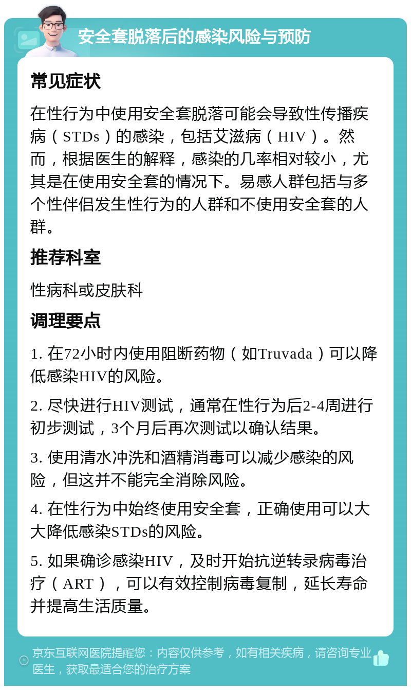 安全套脱落后的感染风险与预防 常见症状 在性行为中使用安全套脱落可能会导致性传播疾病（STDs）的感染，包括艾滋病（HIV）。然而，根据医生的解释，感染的几率相对较小，尤其是在使用安全套的情况下。易感人群包括与多个性伴侣发生性行为的人群和不使用安全套的人群。 推荐科室 性病科或皮肤科 调理要点 1. 在72小时内使用阻断药物（如Truvada）可以降低感染HIV的风险。 2. 尽快进行HIV测试，通常在性行为后2-4周进行初步测试，3个月后再次测试以确认结果。 3. 使用清水冲洗和酒精消毒可以减少感染的风险，但这并不能完全消除风险。 4. 在性行为中始终使用安全套，正确使用可以大大降低感染STDs的风险。 5. 如果确诊感染HIV，及时开始抗逆转录病毒治疗（ART），可以有效控制病毒复制，延长寿命并提高生活质量。